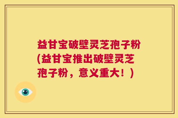 益甘宝破壁灵芝孢子粉(益甘宝推出破壁灵芝孢子粉,意义重大!) 第1张 益甘宝破壁灵芝孢子粉(益甘宝推出破壁灵芝孢子粉,意义重大!) 第1张