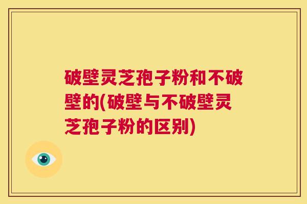 破壁灵芝孢子粉和不破壁的(破壁与不破壁灵芝孢子粉的区别)  第1张