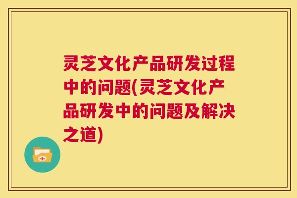灵芝文化产品研发过程中的问题(灵芝文化产品研发中的问题及解决之道)  第1张