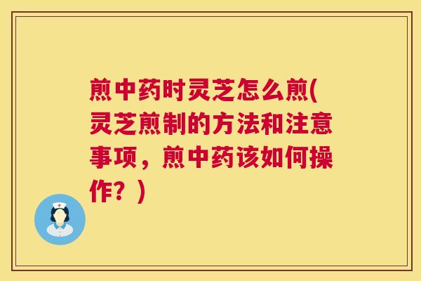 煎中药时灵芝怎么煎(灵芝煎制的方法和注意事项,煎中药该如何操作?) 第1张 煎中药时灵芝怎么煎(灵芝煎制的方法和注意事项,煎中药该如何操作?) 第1张