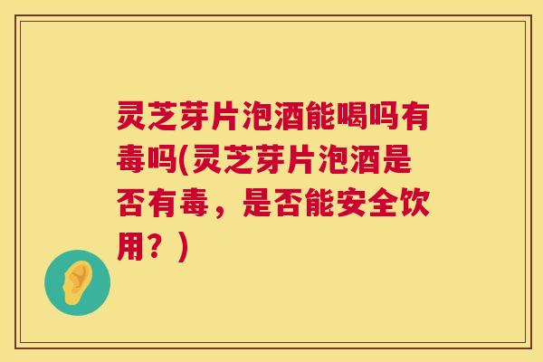 灵芝芽片泡酒能喝吗有毒吗(灵芝芽片泡酒是否有毒，是否能安全饮用？)  第1张