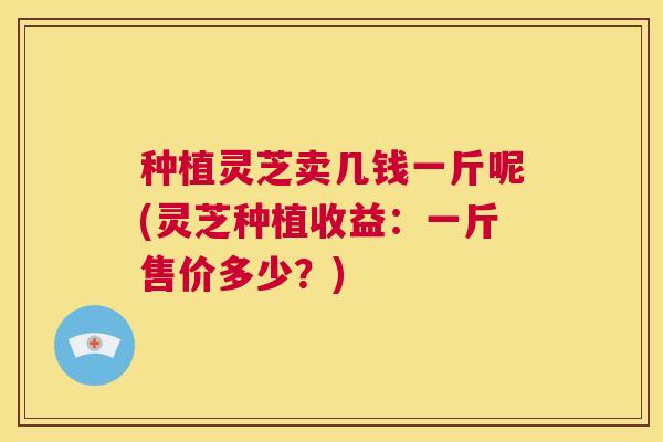 种植灵芝卖几钱一斤呢(灵芝种植收益:一斤售价多少?) 第1张 种植灵芝卖几钱一斤呢(灵芝种植收益:一斤售价多少?) 第1张