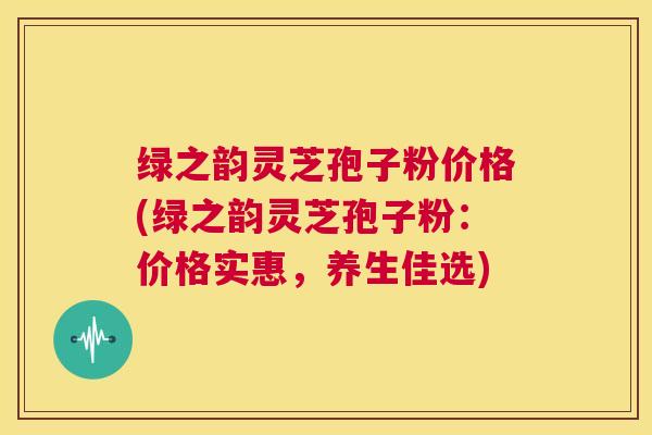 绿之韵灵芝孢子粉价格(绿之韵灵芝孢子粉：价格实惠，养生佳选)  第1张