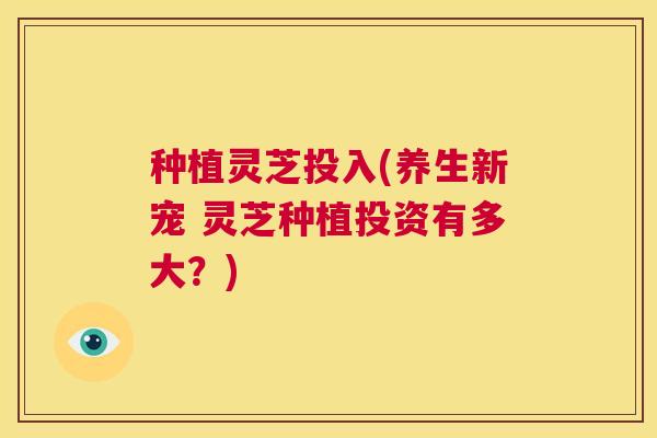 种植灵芝投入(养生新宠 灵芝种植投资有多大?) 第1张 种植灵芝投入(养生新宠 灵芝种植投资有多大?) 第1张