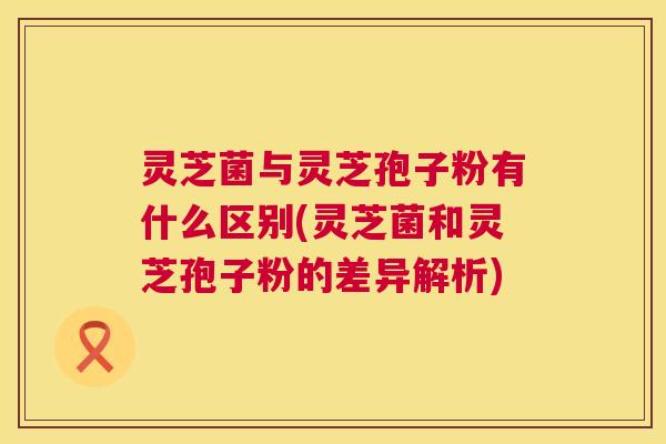 灵芝菌与灵芝孢子粉有什么区别(灵芝菌和灵芝孢子粉的差异解析) 第1张 灵芝菌与灵芝孢子粉有什么区别(灵芝菌和灵芝孢子粉的差异解析) 第1张