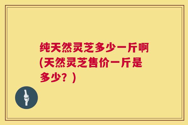 纯天然灵芝多少一斤啊(天然灵芝售价一斤是多少?) 第1张 纯天然灵芝多少一斤啊(天然灵芝售价一斤是多少?) 第1张