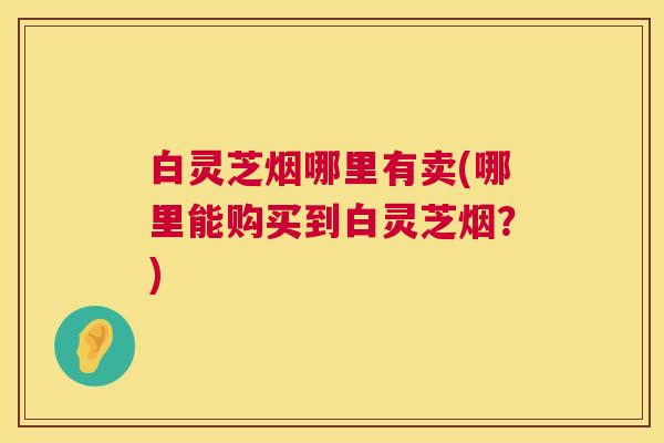 白灵芝烟哪里有卖(哪里能购买到白灵芝烟?) 第1张 白灵芝烟哪里有卖(哪里能购买到白灵芝烟?) 第1张