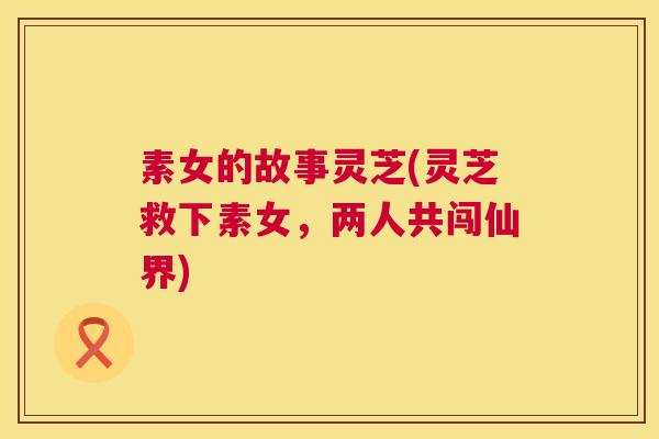 素女的故事灵芝(灵芝救下素女，两人共闯仙界)  第1张