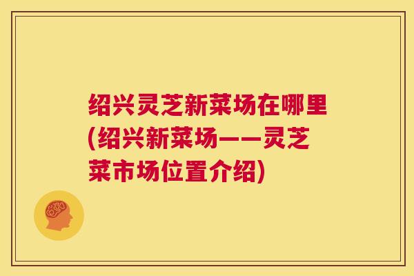 绍兴灵芝新菜场在哪里(绍兴新菜场——灵芝菜市场位置介绍) 第1张 绍兴灵芝新菜场在哪里(绍兴新菜场——灵芝菜市场位置介绍) 第1张