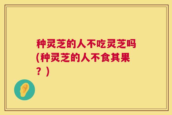种灵芝的人不吃灵芝吗(种灵芝的人不食其果?) 第1张 种灵芝的人不吃灵芝吗(种灵芝的人不食其果?) 第1张