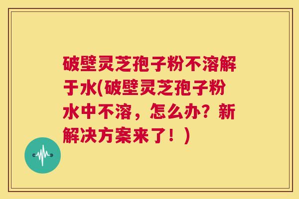 破壁灵芝孢子粉不溶解于水(破壁灵芝孢子粉水中不溶,怎么办?新解决方案来了!) 第1张 破壁灵芝孢子粉不溶解于水(破壁灵芝孢子粉水中不溶,怎么办?新解决方案来了!) 第1张