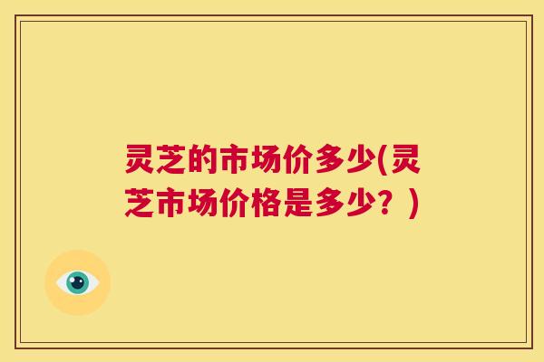 灵芝的市场价多少(灵芝市场价格是多少?) 第1张 灵芝的市场价多少(灵芝市场价格是多少?) 第1张