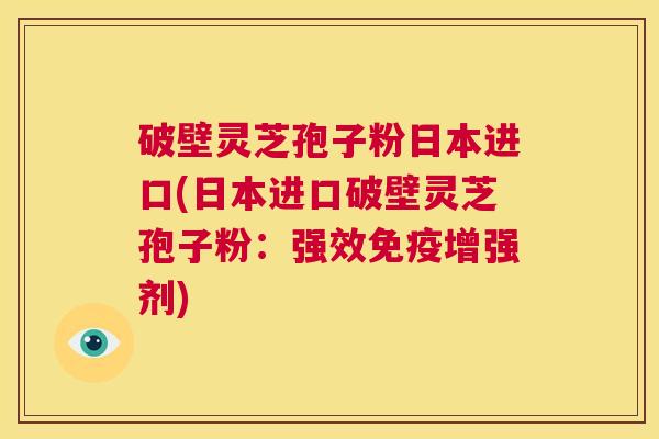 破壁灵芝孢子粉日本进口(日本进口破壁灵芝孢子粉：强效免疫增强剂)  第1张