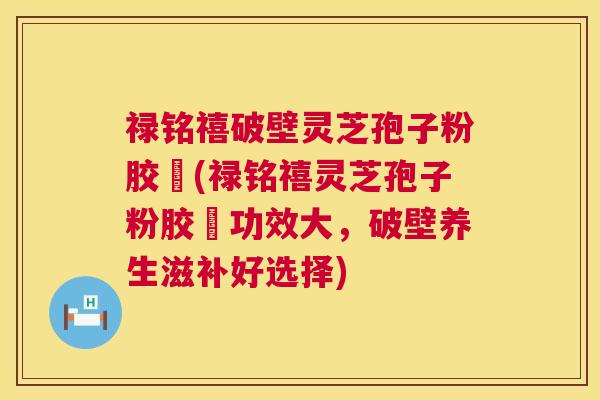 禄铭禧破壁灵芝孢子粉胶蘘(禄铭禧灵芝孢子粉胶蘘功效大，破壁养生滋补好选择)  第1张