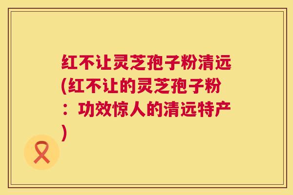红不让灵芝孢子粉清远(红不让的灵芝孢子粉:功效惊人的清远特产) 第1张 红不让灵芝孢子粉清远(红不让的灵芝孢子粉:功效惊人的清远特产) 第1张