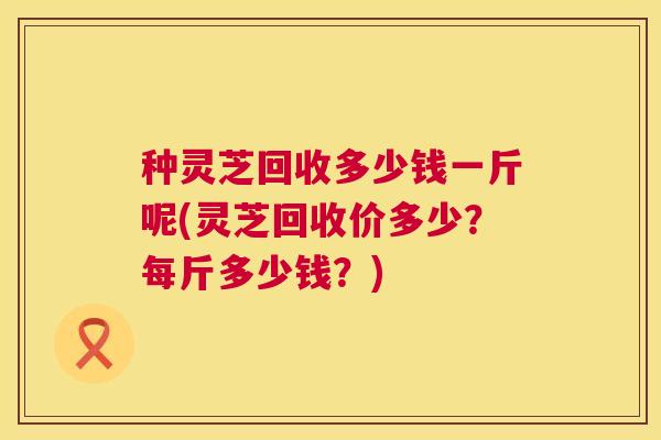 种灵芝回收多少钱一斤呢(灵芝回收价多少？每斤多少钱？)  第1张