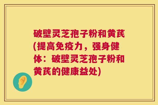 破壁灵芝孢子粉和黄芪(提高免疫力，强身健体：破壁灵芝孢子粉和黄芪的健康益处)  第1张