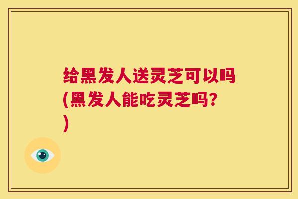 给黑发人送灵芝可以吗(黑发人能吃灵芝吗？)  第1张