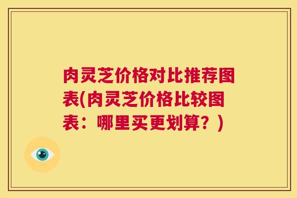 肉灵芝价格对比推荐图表(肉灵芝价格比较图表：哪里买更划算？)  第1张