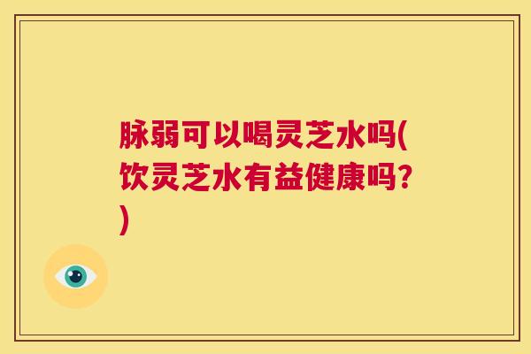 脉弱可以喝灵芝水吗(饮灵芝水有益健康吗?) 第1张 脉弱可以喝灵芝水吗(饮灵芝水有益健康吗?) 第1张