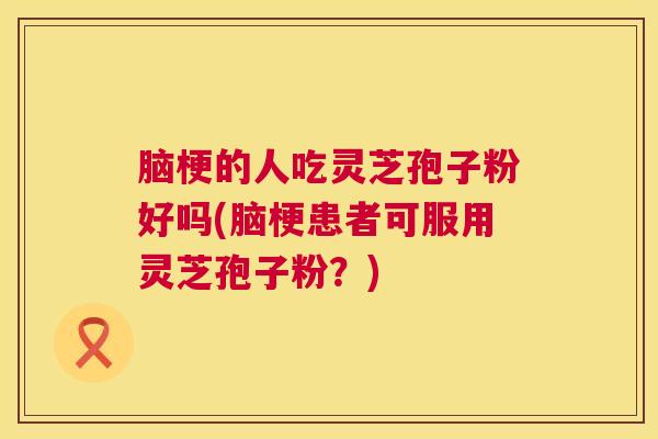 脑梗的人吃灵芝孢子粉好吗(脑梗患者可服用灵芝孢子粉？)  第1张