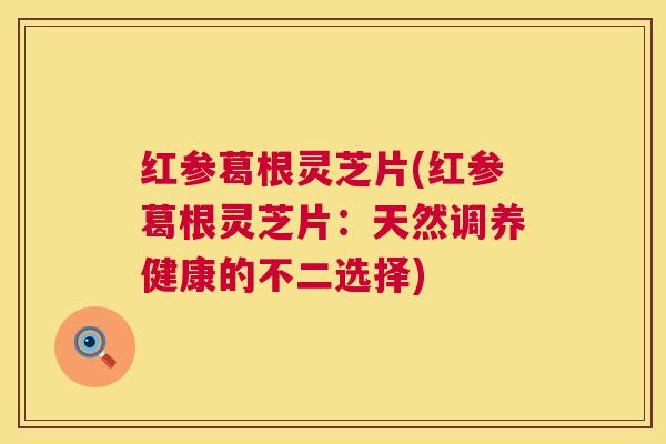 红参葛根灵芝片(红参葛根灵芝片:天然调养健康的不二选择) 第1张 红参葛根灵芝片(红参葛根灵芝片:天然调养健康的不二选择) 第1张