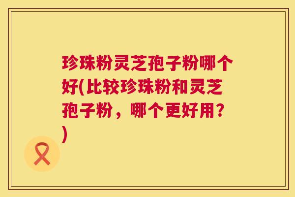 珍珠粉灵芝孢子粉哪个好(比较珍珠粉和灵芝孢子粉，哪个更好用？)  第1张