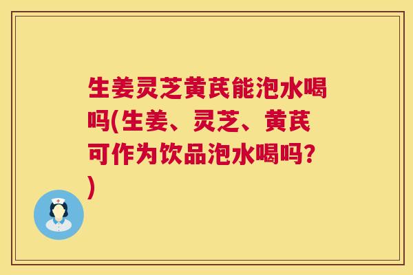 生姜灵芝黄芪能泡水喝吗(生姜、灵芝、黄芪可作为饮品泡水喝吗？)  第1张