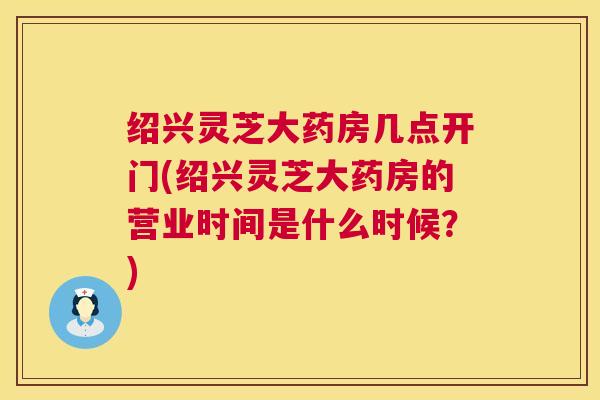 绍兴灵芝大药房几点开门(绍兴灵芝大药房的营业时间是什么时候？)  第1张