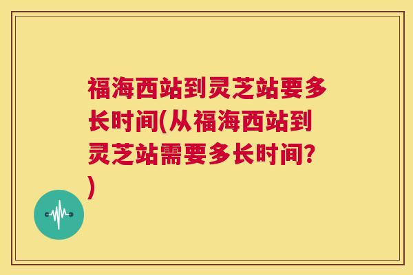 福海西站到灵芝站要多长时间(从福海西站到灵芝站需要多长时间？)  第1张