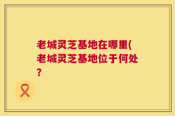 老城灵芝基地在哪里(老城灵芝基地位于何处？  第1张
