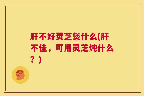 肝不好灵芝煲什么(肝不佳，可用灵芝炖什么？)  第1张