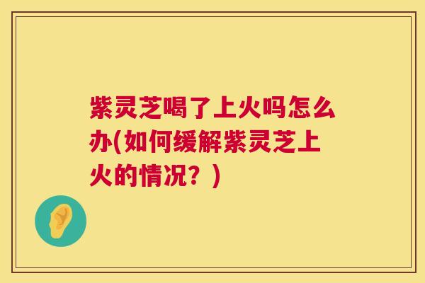 紫灵芝喝了上火吗怎么办(如何缓解紫灵芝上火的情况？)  第1张