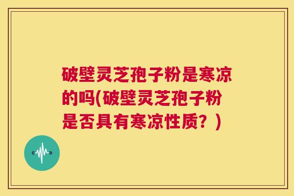 破壁灵芝孢子粉是寒凉的吗(破壁灵芝孢子粉是否具有寒凉性质？)  第1张