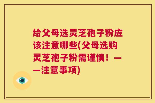 给父母选灵芝孢子粉应该注意哪些(父母选购灵芝孢子粉需谨慎！——注意事项)  第1张