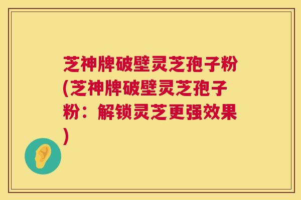 芝神牌破壁灵芝孢子粉(芝神牌破壁灵芝孢子粉：解锁灵芝更强效果)  第1张