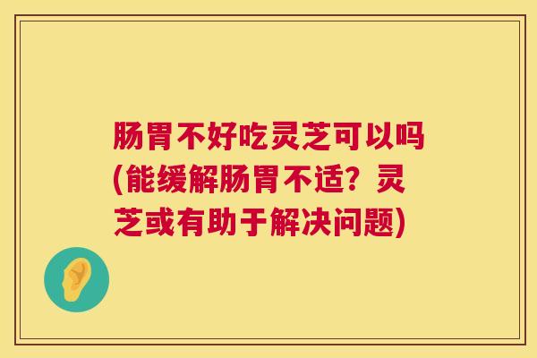 肠胃不好吃灵芝可以吗(能缓解肠胃不适？灵芝或有助于解决问题)  第1张