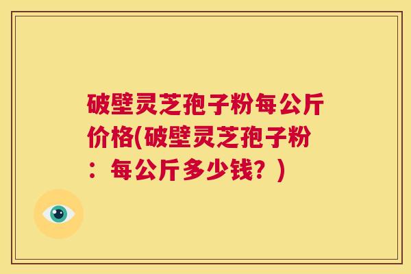 破壁灵芝孢子粉每公斤价格(破壁灵芝孢子粉:每公斤多少钱?) 第1张 破壁灵芝孢子粉每公斤价格(破壁灵芝孢子粉:每公斤多少钱?) 第1张