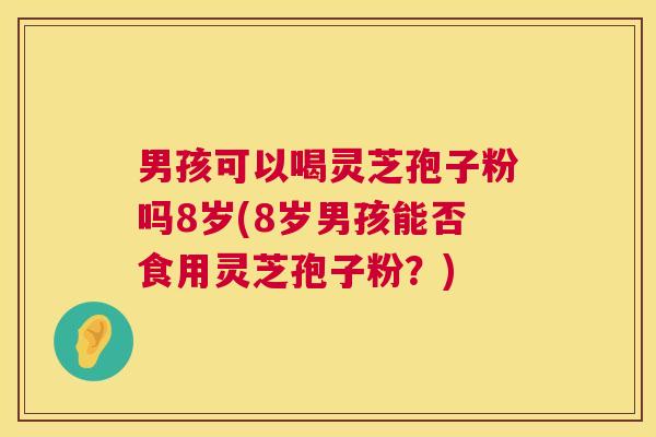 男孩可以喝灵芝孢子粉吗8岁(8岁男孩能否食用灵芝孢子粉？)  第1张
