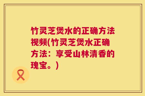 竹灵芝煲水的正确方法视频(竹灵芝煲水正确方法：享受山林清香的瑰宝。)  第1张