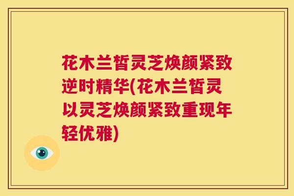 花木兰皙灵芝焕颜紧致逆时精华(花木兰皙灵以灵芝焕颜紧致重现年轻优雅)  第1张