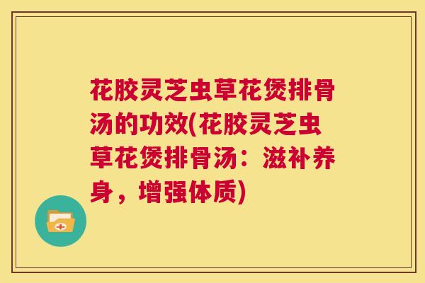 花胶灵芝虫草花煲排骨汤的功效(花胶灵芝虫草花煲排骨汤：滋补养身，增强体质)  第1张