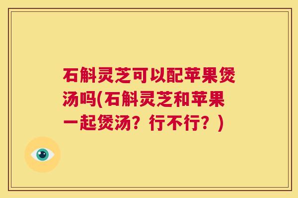 石斛灵芝可以配苹果煲汤吗(石斛灵芝和苹果一起煲汤?行不行?) 第1张 石斛灵芝可以配苹果煲汤吗(石斛灵芝和苹果一起煲汤?行不行?) 第1张