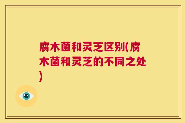 腐木菌和灵芝区别(腐木菌和灵芝的不同之处) 第1张 腐木菌和灵芝区别(腐木菌和灵芝的不同之处) 第1张