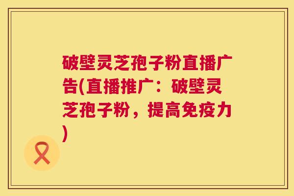 破壁灵芝孢子粉直播广告(直播推广：破壁灵芝孢子粉，提高免疫力)  第1张