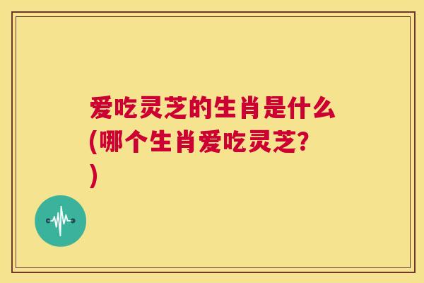 爱吃灵芝的生肖是什么(哪个生肖爱吃灵芝？)  第1张