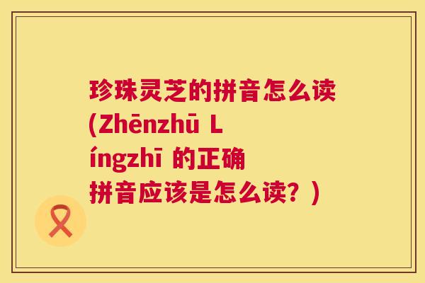 珍珠灵芝的拼音怎么读(Zhēnzhū Língzhī 的正确拼音应该是怎么读？)  第1张