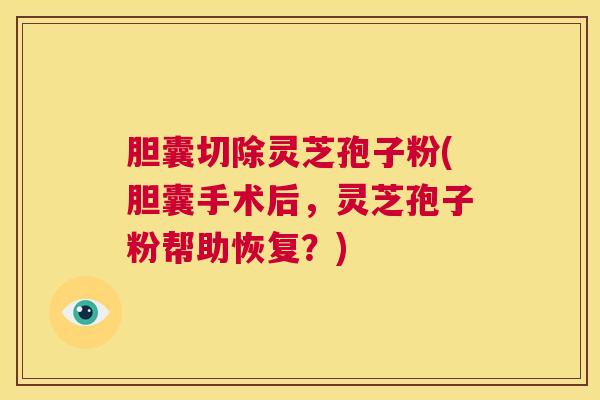 胆囊切除灵芝孢子粉(胆囊手术后，灵芝孢子粉帮助恢复？)  第1张