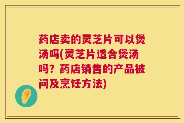药店卖的灵芝片可以煲汤吗(灵芝片适合煲汤吗？药店销售的产品被问及烹饪方法)  第1张