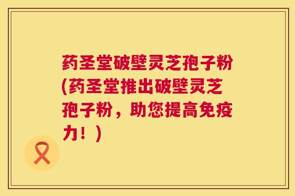 药圣堂破壁灵芝孢子粉(药圣堂推出破壁灵芝孢子粉，助您提高免疫力！)  第1张